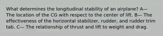 What determines the longitudinal stability of an airplane? A— The location of the CG with respect to the center of lift. B— The effectiveness of the horizontal stabilizer, rudder, and rudder trim tab. C— The relationship of thrust and lift to weight and drag.