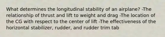 What determines the longitudinal stability of an airplane? -The relationship of thrust and lift to weight and drag -The location of the CG with respect to the center of lift -The effectiveness of the horizontal stabilizer, rudder, and rudder trim tab