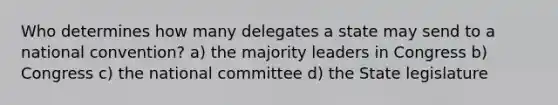 Who determines how many delegates a state may send to a national convention? a) the majority leaders in Congress b) Congress c) the national committee d) the State legislature