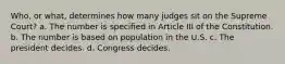 Who, or what, determines how many judges sit on the Supreme Court? a. The number is specified in Article III of the Constitution. b. The number is based on population in the U.S. c. The president decides. d. Congress decides.