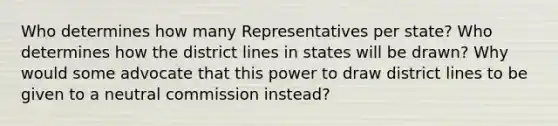 Who determines how many Representatives per state? Who determines how the district lines in states will be drawn? Why would some advocate that this power to draw district lines to be given to a neutral commission instead?