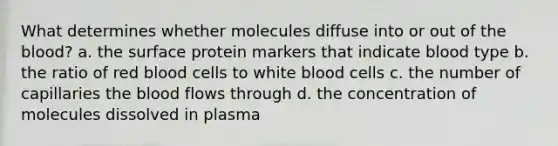 What determines whether molecules diffuse into or out of the blood? a. the surface protein markers that indicate blood type b. the ratio of red blood cells to white blood cells c. the number of capillaries the blood flows through d. the concentration of molecules dissolved in plasma