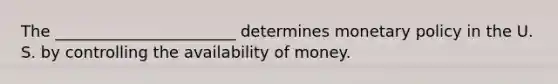 The _______________________ determines monetary policy in the U. S. by controlling the availability of money.