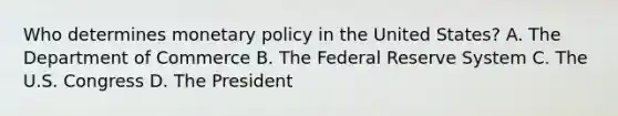 Who determines monetary policy in the United​ States? A. The Department of Commerce B. The Federal Reserve System C. The U.S. Congress D. The President