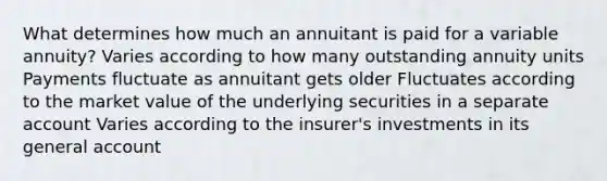 What determines how much an annuitant is paid for a variable annuity? Varies according to how many outstanding annuity units Payments fluctuate as annuitant gets older Fluctuates according to the market value of the underlying securities in a separate account Varies according to the insurer's investments in its general account