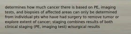 determines how much cancer there is based on PE, imaging tests, and biopsies of affected areas can only be determined from individual pts who have had surgery to remove tumor or explore extent of cancer; staging combines results of both clinical staging (PE, imaging test) w/surgical results