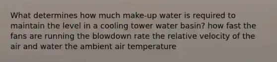 What determines how much make-up water is required to maintain the level in a cooling tower water basin? how fast the fans are running the blowdown rate the relative velocity of the air and water the ambient air temperature