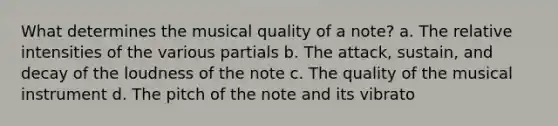 What determines the musical quality of a note? a. The relative intensities of the various partials b. The attack, sustain, and decay of the loudness of the note c. The quality of the musical instrument d. The pitch of the note and its vibrato