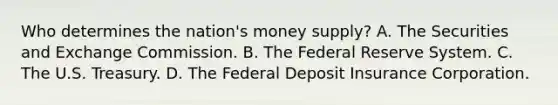 Who determines the​ nation's money​ supply? A. The Securities and Exchange Commission. B. The Federal Reserve System. C. The U.S. Treasury. D. The Federal Deposit Insurance Corporation.