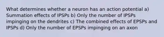 What determines whether a neuron has an action potential a) Summation effects of IPSPs b) Only the number of IPSPs impinging on the dendrites c) The combined effects of EPSPs and IPSPs d) Only the number of EPSPs impinging on an axon