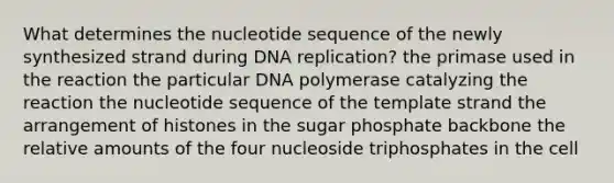 What determines the nucleotide sequence of the newly synthesized strand during <a href='https://www.questionai.com/knowledge/kofV2VQU2J-dna-replication' class='anchor-knowledge'>dna replication</a>? the primase used in the reaction the particular DNA polymerase catalyzing the reaction the nucleotide sequence of the template strand the arrangement of histones in the sugar phosphate backbone the relative amounts of the four nucleoside triphosphates in the cell