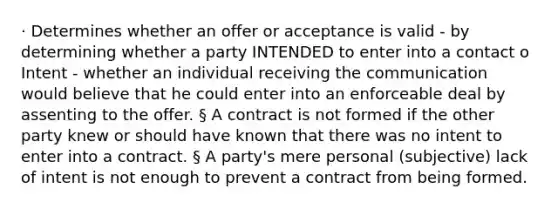 · Determines whether an offer or acceptance is valid - by determining whether a party INTENDED to enter into a contact o Intent - whether an individual receiving the communication would believe that he could enter into an enforceable deal by assenting to the offer. § A contract is not formed if the other party knew or should have known that there was no intent to enter into a contract. § A party's mere personal (subjective) lack of intent is not enough to prevent a contract from being formed.