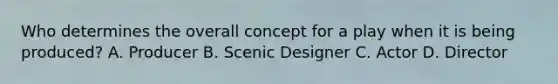 Who determines the overall concept for a play when it is being produced? A. Producer B. Scenic Designer C. Actor D. Director