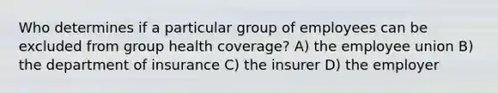 Who determines if a particular group of employees can be excluded from group health coverage? A) the employee union B) the department of insurance C) the insurer D) the employer