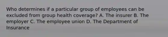 Who determines if a particular group of employees can be excluded from group health coverage? A. The insurer B. The employer C. The employee union D. The Department of Insurance