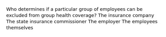 Who determines if a particular group of employees can be excluded from group health coverage? The insurance company The state insurance commissioner The employer The employees themselves