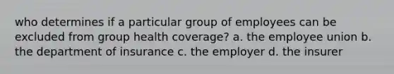 who determines if a particular group of employees can be excluded from group health coverage? a. the employee union b. the department of insurance c. the employer d. the insurer