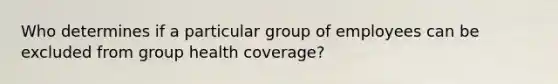 Who determines if a particular group of employees can be excluded from group health coverage?