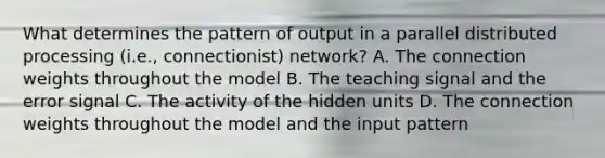 What determines the pattern of output in a parallel distributed processing (i.e., connectionist) network? A. The connection weights throughout the model B. The teaching signal and the error signal C. The activity of the hidden units D. The connection weights throughout the model and the input pattern