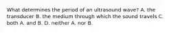 What determines the period of an ultrasound wave? A. the transducer B. the medium through which the sound travels C. both A. and B. D. neither A. nor B.