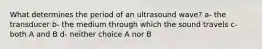 What determines the period of an ultrasound wave? a- the transducer b- the medium through which the sound travels c- both A and B d- neither choice A nor B