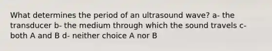 What determines the period of an ultrasound wave? a- the transducer b- the medium through which the sound travels c- both A and B d- neither choice A nor B