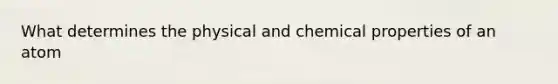 What determines the physical and chemical properties of an atom