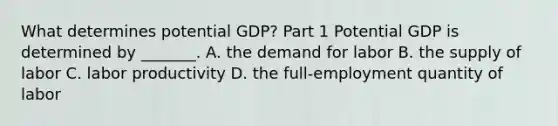 What determines potential​ GDP? Part 1 Potential GDP is determined by​ _______. A. the demand for labor B. the supply of labor C. labor productivity D. the​ full-employment quantity of labor