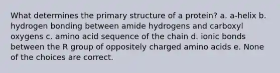 What determines the primary structure of a protein? a. a-helix b. hydrogen bonding between amide hydrogens and carboxyl oxygens c. amino acid sequence of the chain d. ionic bonds between the R group of oppositely charged amino acids e. None of the choices are correct.