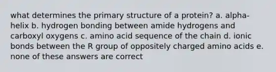 what determines the primary structure of a protein? a. alpha-helix b. hydrogen bonding between amide hydrogens and carboxyl oxygens c. amino acid sequence of the chain d. ionic bonds between the R group of oppositely charged amino acids e. none of these answers are correct