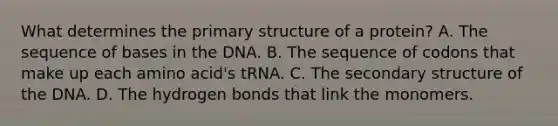 What determines the <a href='https://www.questionai.com/knowledge/knHR7ecP3u-primary-structure' class='anchor-knowledge'>primary structure</a> of a protein? A. The sequence of bases in the DNA. B. The sequence of codons that make up each amino acid's tRNA. C. The <a href='https://www.questionai.com/knowledge/kRddrCuqpV-secondary-structure' class='anchor-knowledge'>secondary structure</a> of the DNA. D. The hydrogen bonds that link the monomers.