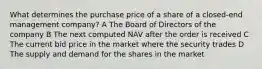 What determines the purchase price of a share of a closed-end management company? A The Board of Directors of the company B The next computed NAV after the order is received C The current bid price in the market where the security trades D The supply and demand for the shares in the market