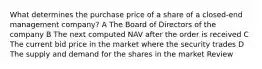 What determines the purchase price of a share of a closed-end management company? A The Board of Directors of the company B The next computed NAV after the order is received C The current bid price in the market where the security trades D The supply and demand for the shares in the market Review