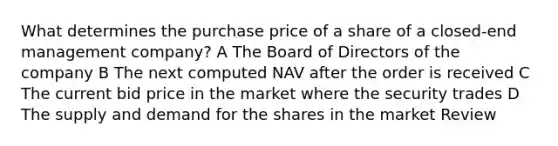 What determines the purchase price of a share of a closed-end management company? A The Board of Directors of the company B The next computed NAV after the order is received C The current bid price in the market where the security trades D The supply and demand for the shares in the market Review