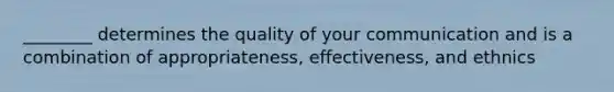 ________ determines the quality of your communication and is a combination of appropriateness, effectiveness, and ethnics