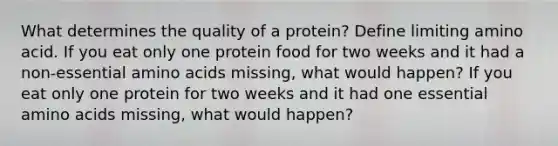 What determines the quality of a protein? Define limiting amino acid. If you eat only one protein food for two weeks and it had a non-essential amino acids missing, what would happen? If you eat only one protein for two weeks and it had one essential amino acids missing, what would happen?