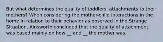 But what determines the quality of toddlers' attachments to their mothers? When considering the mother-child interactions in the home in relation to their behavior as observed in the Strange Situation, Ainsworth concluded that the quality of attachment was based mainly on how __ and __ the mother was.