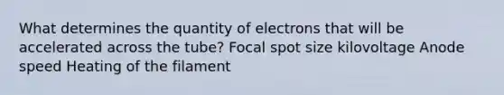 What determines the quantity of electrons that will be accelerated across the tube? Focal spot size kilovoltage Anode speed Heating of the filament