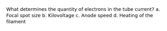 What determines the quantity of electrons in the tube current? a. Focal spot size b. Kilovoltage c. Anode speed d. Heating of the filament