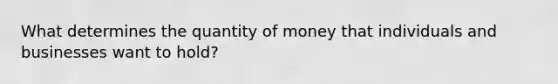 What determines the quantity of money that individuals and businesses want to hold?