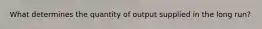 What determines the quantity of output supplied in the long run?