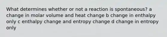 What determines whether or not a reaction is spontaneous? a change in molar volume and heat change b change in enthalpy only c enthalpy change and entropy change d change in entropy only