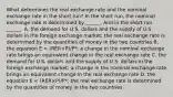 What determines the real exchange rate and the nominal exchange rate in the short​ run? In the short​ run, the nominal exchange rate is determined by​ ______. And in the short run​ ______. A. the demand for U.S. dollars and the supply of U.S. dollars in the foreign exchange​ market; the real exchange rate is determined by the quantities of money in the two countries B. the equation E​ = ​(RER×P​)/P​*; a change in the nominal exchange rate brings an equivalent change in the real exchange rate C. the demand for U.S. dollars and the supply of U.S. dollars in the foreign exchange​ market; a change in the nominal exchange rate brings an equivalent change in the real exchange rate D. the equation E​ = ​(RER×P​)/P​*; the real exchange rate is determined by the quantities of money in the two countries