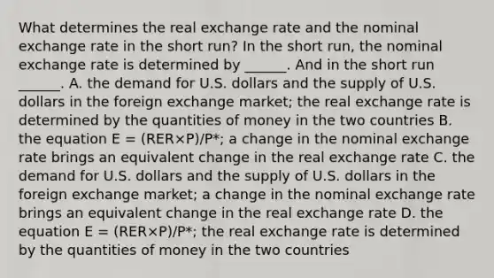 What determines the real exchange rate and the nominal exchange rate in the short​ run? In the short​ run, the nominal exchange rate is determined by​ ______. And in the short run​ ______. A. the demand for U.S. dollars and the supply of U.S. dollars in the foreign exchange​ market; the real exchange rate is determined by the quantities of money in the two countries B. the equation E​ = ​(RER×P​)/P​*; a change in the nominal exchange rate brings an equivalent change in the real exchange rate C. the demand for U.S. dollars and the supply of U.S. dollars in the foreign exchange​ market; a change in the nominal exchange rate brings an equivalent change in the real exchange rate D. the equation E​ = ​(RER×P​)/P​*; the real exchange rate is determined by the quantities of money in the two countries