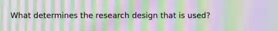 What determines the research design that is used?