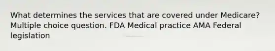 What determines the services that are covered under Medicare? Multiple choice question. FDA Medical practice AMA Federal legislation