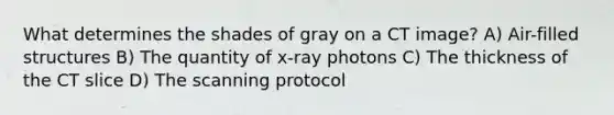 What determines the shades of gray on a CT image? A) Air-filled structures B) The quantity of x-ray photons C) The thickness of the CT slice D) The scanning protocol