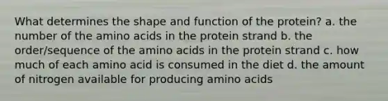 What determines the shape and function of the protein? a. the number of the amino acids in the protein strand b. the order/sequence of the amino acids in the protein strand c. how much of each amino acid is consumed in the diet d. the amount of nitrogen available for producing amino acids