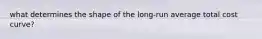 what determines the shape of the long-run average total cost curve?