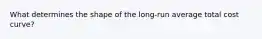 What determines the shape of the long-run average total cost curve?